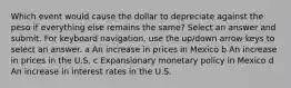 Which event would cause the dollar to depreciate against the peso if everything else remains the same? Select an answer and submit. For keyboard navigation, use the up/down arrow keys to select an answer. a An increase in prices in Mexico b An increase in prices in the U.S. c Expansionary monetary policy in Mexico d An increase in interest rates in the U.S.