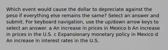 Which event would cause the dollar to depreciate against the peso if everything else remains the same? Select an answer and submit. For keyboard navigation, use the up/down arrow keys to select an answer. a An increase in prices in Mexico b An increase in prices in the U.S. c Expansionary monetary policy in Mexico d An increase in interest rates in the U.S.