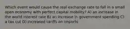 Which event would cause the real exchange rate to fall in a small open economy with perfect capital mobility? A) an increase in the world interest rate B) an increase in government spending C) a tax cut D) increased tariffs on imports