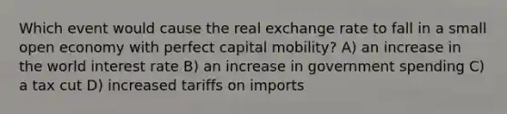 Which event would cause the real exchange rate to fall in a small open economy with perfect capital mobility? A) an increase in the world interest rate B) an increase in government spending C) a tax cut D) increased tariffs on imports