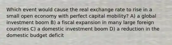 Which event would cause the real exchange rate to rise in a small open economy with perfect capital mobility? A) a global investment boom B) a fiscal expansion in many large foreign countries C) a domestic investment boom D) a reduction in the domestic budget deficit