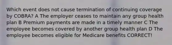 Which event does not cause termination of continuing coverage by COBRA? A The employer ceases to maintain any group health plan B Premium payments are made in a timely manner C The employee becomes covered by another group health plan D The employee becomes eligible for Medicare benefits CORRECT!