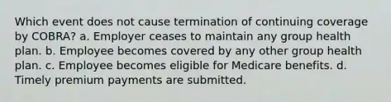 Which event does not cause termination of continuing coverage by COBRA? a. Employer ceases to maintain any group health plan. b. Employee becomes covered by any other group health plan. c. Employee becomes eligible for Medicare benefits. d. Timely premium payments are submitted.