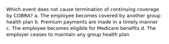 Which event does not cause termination of continuing coverage by COBRA? a. The employee becomes covered by another group health plan b. Premium payments are made in a timely manner c. The employee becomes eligible for Medicare benefits d. The employer ceases to maintain any group health plan