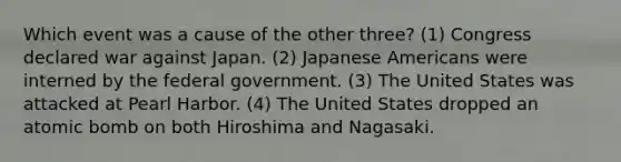 Which event was a cause of the other three? (1) Congress declared war against Japan. (2) Japanese Americans were interned by the federal government. (3) The United States was attacked at Pearl Harbor. (4) The United States dropped an atomic bomb on both Hiroshima and Nagasaki.