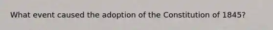 What event caused the adoption of the Constitution of 1845?