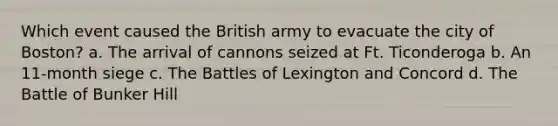 Which event caused the British army to evacuate the city of Boston? a. The arrival of cannons seized at Ft. Ticonderoga b. An 11-month siege c. The Battles of Lexington and Concord d. The Battle of Bunker Hill