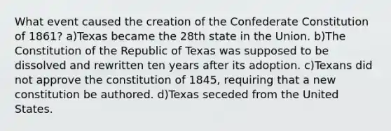 What event caused the creation of the Confederate Constitution of 1861? a)Texas became the 28th state in the Union. b)The Constitution of the Republic of Texas was supposed to be dissolved and rewritten ten years after its adoption. c)Texans did not approve the constitution of 1845, requiring that a new constitution be authored. d)Texas seceded from the United States.