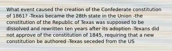 What event caused the creation of the Confederate constitution of 1861? -Texas became the 28th state in the Union -the constitution of the Republic of Texas was supposed to be dissolved and rewritten ten years after its adoption -Texans did not approve of the constitution of 1845, requiring that a new constitution be authored -Texas seceded from the US