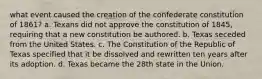 what event caused the creation of the confederate constitution of 1861? a. Texans did not approve the constitution of 1845, requiring that a new constitution be authored. b. Texas seceded from the United States. c. The Constitution of the Republic of Texas specified that it be dissolved and rewritten ten years after its adoption. d. Texas became the 28th state in the Union.