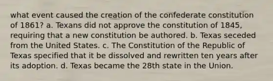 what event caused the creation of the confederate constitution of 1861? a. Texans did not approve the constitution of 1845, requiring that a new constitution be authored. b. Texas seceded from the United States. c. The Constitution of the Republic of Texas specified that it be dissolved and rewritten ten years after its adoption. d. Texas became the 28th state in the Union.