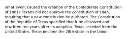 What event caused the creation of the Confederate Constitution of 1861? Texans did not approve the constitution of 1845, requiring that a new constitution be authored. The Constitution of the Republic of Texas specified that it be dissolved and rewritten ten years after its adoption. Texas seceded from the United States. Texas became the 28th state in the Union.