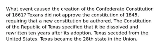 What event caused the creation of the Confederate Constitution of 1861? Texans did not approve the constitution of 1845, requiring that a new constitution be authored. The Constitution of the Republic of Texas specified that it be dissolved and rewritten ten years after its adoption. Texas seceded from the United States. Texas became the 28th state in the Union.