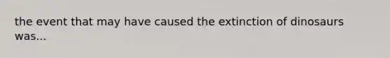 the event that may have caused the extinction of dinosaurs was...