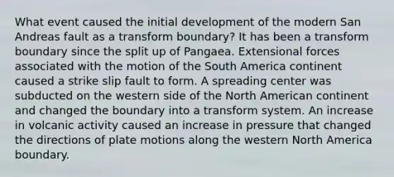 What event caused the initial development of the modern San Andreas fault as a transform boundary? It has been a transform boundary since the split up of Pangaea. Extensional forces associated with the motion of the South America continent caused a strike slip fault to form. A spreading center was subducted on the western side of the North American continent and changed the boundary into a transform system. An increase in volcanic activity caused an increase in pressure that changed the directions of plate motions along the western North America boundary.