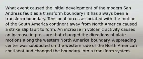 What event caused the initial development of the modern San Andreas fault as a transform boundary? It has always been a transform boundary. Tensional forces associated with the motion of the South America continent away from North America caused a strike-slip fault to form. An increase in volcanic activity caused an increase in pressure that changed the directions of plate motions along the western North America boundary. A spreading center was subducted on the western side of the North American continent and changed the boundary into a transform system.