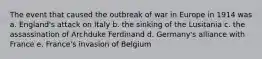 The event that caused the outbreak of war in Europe in 1914 was a. England's attack on Italy b. the sinking of the Lusitania c. the assassination of Archduke Ferdinand d. Germany's alliance with France e. France's invasion of Belgium