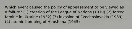 Which event caused the policy of appeasement to be viewed as a failure? (1) creation of the League of Nations (1919) (2) forced famine in Ukraine (1932) (3) invasion of Czechoslovakia (1939) (4) atomic bombing of Hiroshima (1945)