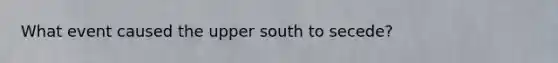 What event caused the upper south to secede?