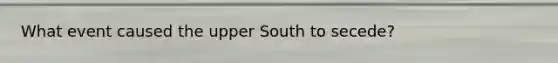 What event caused the upper South to secede?