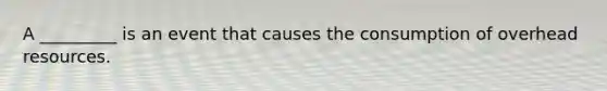 A _________ is an event that causes the consumption of overhead resources.