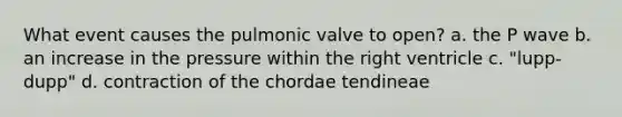 What event causes the pulmonic valve to open? a. the P wave b. an increase in the pressure within the right ventricle c. "lupp-dupp" d. contraction of the chordae tendineae