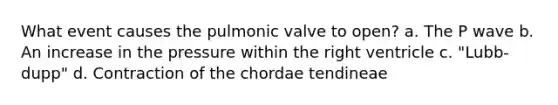 What event causes the pulmonic valve to open? a. The P wave b. An increase in the pressure within the right ventricle c. "Lubb-dupp" d. Contraction of the chordae tendineae