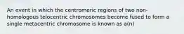 An event in which the centromeric regions of two non-homologous telocentric chromosomes become fused to form a single metacentric chromosome is known as a(n)