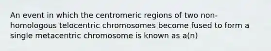 An event in which the centromeric regions of two non-homologous telocentric chromosomes become fused to form a single metacentric chromosome is known as a(n)