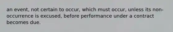 an event, not certain to occur, which must occur, unless its non-occurrence is excused, before performance under a contract becomes due.