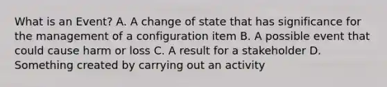 What is an Event? A. A change of state that has significance for the management of a configuration item B. A possible event that could cause harm or loss C. A result for a stakeholder D. Something created by carrying out an activity