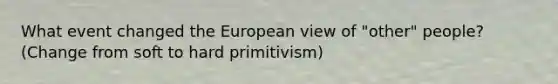 What event changed the European view of "other" people? (Change from soft to hard primitivism)