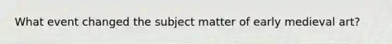 What event changed the subject matter of early medieval art?