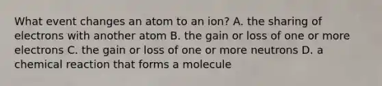 What event changes an atom to an ion? A. the sharing of electrons with another atom B. the gain or loss of one or more electrons C. the gain or loss of one or more neutrons D. a chemical reaction that forms a molecule