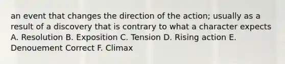 an event that changes the direction of the action; usually as a result of a discovery that is contrary to what a character expects A. Resolution B. Exposition C. Tension D. Rising action E. Denouement Correct F. Climax