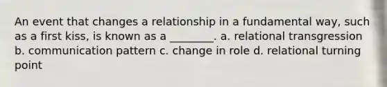 An event that changes a relationship in a fundamental way, such as a first kiss, is known as a ________. a. relational transgression b. communication pattern c. change in role d. relational turning point