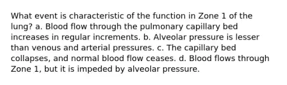 What event is characteristic of the function in Zone 1 of the lung? a. Blood flow through the pulmonary capillary bed increases in regular increments. b. Alveolar pressure is lesser than venous and arterial pressures. c. The capillary bed collapses, and normal blood flow ceases. d. Blood flows through Zone 1, but it is impeded by alveolar pressure.