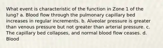 What event is characteristic of the function in Zone 1 of the lung? a. Blood flow through the pulmonary capillary bed increases in regular increments. b. Alveolar pressure is greater than venous pressure but not greater than arterial pressure. c. The capillary bed collapses, and normal blood flow ceases. d. Blood