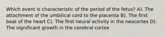 Which event is characteristic of the period of the fetus? A). The attachment of the umbilical cord to the placenta B). The first beat of <a href='https://www.questionai.com/knowledge/kya8ocqc6o-the-heart' class='anchor-knowledge'>the heart</a> C). The first neural activity in the neocortex D). The significant growth in <a href='https://www.questionai.com/knowledge/kcT4ZRn753-the-cerebral-cortex' class='anchor-knowledge'>the cerebral cortex</a>