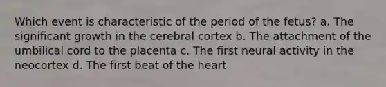 ​Which event is characteristic of the period of the fetus? a. ​The significant growth in the cerebral cortex b. ​The attachment of the umbilical cord to the placenta c. The first neural activity in the neocortex d. ​The first beat of <a href='https://www.questionai.com/knowledge/kya8ocqc6o-the-heart' class='anchor-knowledge'>the heart</a>