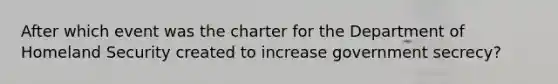 After which event was the charter for the Department of Homeland Security created to increase government secrecy?