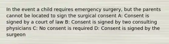 In the event a child requires emergency surgery, but the parents cannot be located to sign the surgical consent A: Consent is signed by a court of law B: Consent is signed by two consulting physicians C: No consent is required D: Consent is signed by the surgeon