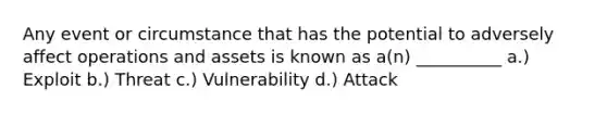 Any event or circumstance that has the potential to adversely affect operations and assets is known as a(n) __________ a.) Exploit b.) Threat c.) Vulnerability d.) Attack