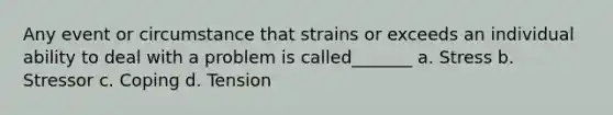 Any event or circumstance that strains or exceeds an individual ability to deal with a problem is called_______ a. Stress b. Stressor c. Coping d. Tension