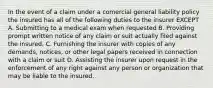 In the event of a claim under a comercial general liability policy the insured has all of the following duties to the insurer EXCEPT A. Submitting to a medical exam when requested B. Providing prompt written notice of any claim or suit actually filed against the insured. C. Furnishing the insurer with copies of any demands, notices, or other legal papers received in connection with a claim or suit D. Assisting the insurer upon request in the enforcement of any right against any person or organization that may be liable to the insured.