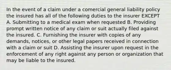 In the event of a claim under a comercial general liability policy the insured has all of the following duties to the insurer EXCEPT A. Submitting to a medical exam when requested B. Providing prompt written notice of any claim or suit actually filed against the insured. C. Furnishing the insurer with copies of any demands, notices, or other legal papers received in connection with a claim or suit D. Assisting the insurer upon request in the enforcement of any right against any person or organization that may be liable to the insured.