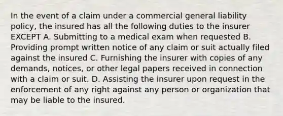 In the event of a claim under a commercial general liability policy, the insured has all the following duties to the insurer EXCEPT A. Submitting to a medical exam when requested B. Providing prompt written notice of any claim or suit actually filed against the insured C. Furnishing the insurer with copies of any demands, notices, or other legal papers received in connection with a claim or suit. D. Assisting the insurer upon request in the enforcement of any right against any person or organization that may be liable to the insured.