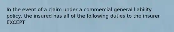 In the event of a claim under a commercial general liability policy, the insured has all of the following duties to the insurer EXCEPT