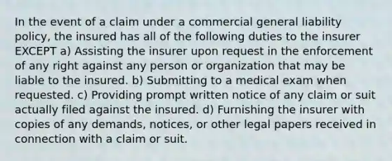 In the event of a claim under a commercial general liability policy, the insured has all of the following duties to the insurer EXCEPT a) Assisting the insurer upon request in the enforcement of any right against any person or organization that may be liable to the insured. b) Submitting to a medical exam when requested. c) Providing prompt written notice of any claim or suit actually filed against the insured. d) Furnishing the insurer with copies of any demands, notices, or other legal papers received in connection with a claim or suit.