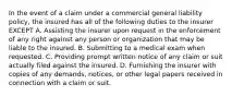 In the event of a claim under a commercial general liability policy, the insured has all of the following duties to the insurer EXCEPT A. Assisting the insurer upon request in the enforcement of any right against any person or organization that may be liable to the insured. B. Submitting to a medical exam when requested. C. Providing prompt written notice of any claim or suit actually filed against the insured. D. Furnishing the insurer with copies of any demands, notices, or other legal papers received in connection with a claim or suit.